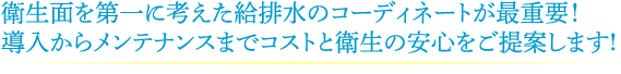 衛生面を第一に考えた給水・排水のコーディネートが最重要！